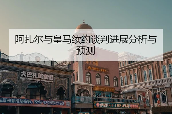 阿扎尔与皇马续约谈判进展分析与预测